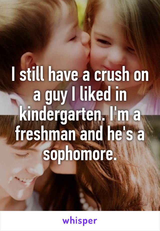 I still have a crush on a guy I liked in kindergarten. I'm a freshman and he's a sophomore.
