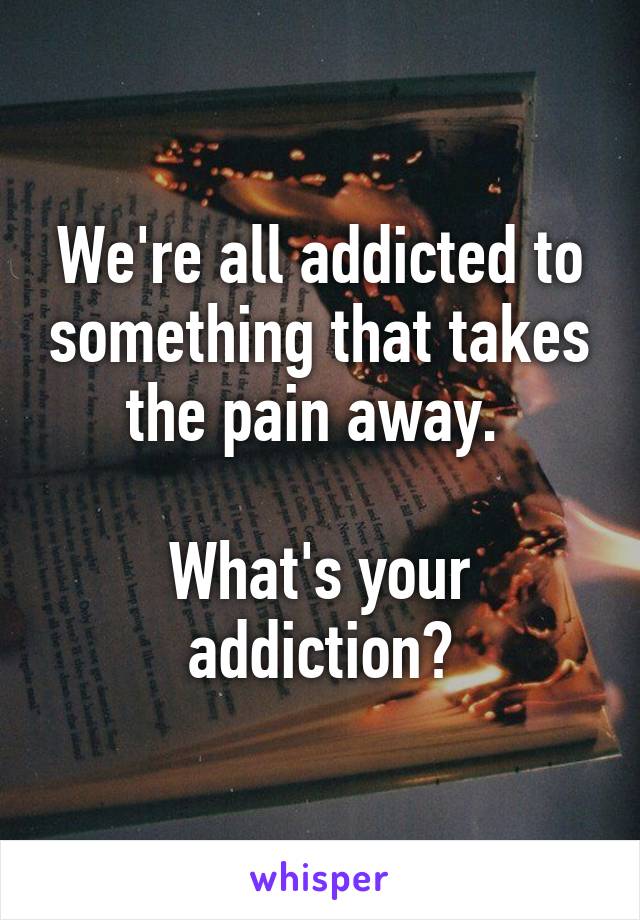 We're all addicted to something that takes the pain away. 

What's your addiction?
