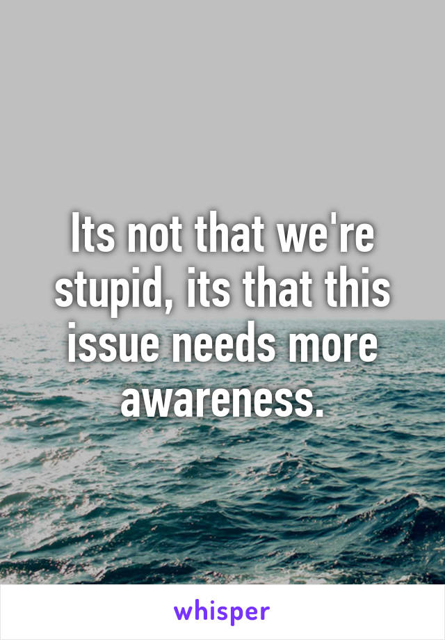 Its not that we're stupid, its that this issue needs more awareness.