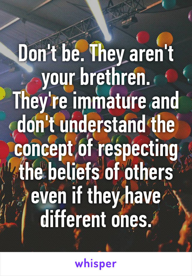 Don't be. They aren't your brethren. They're immature and don't understand the concept of respecting the beliefs of others even if they have different ones.