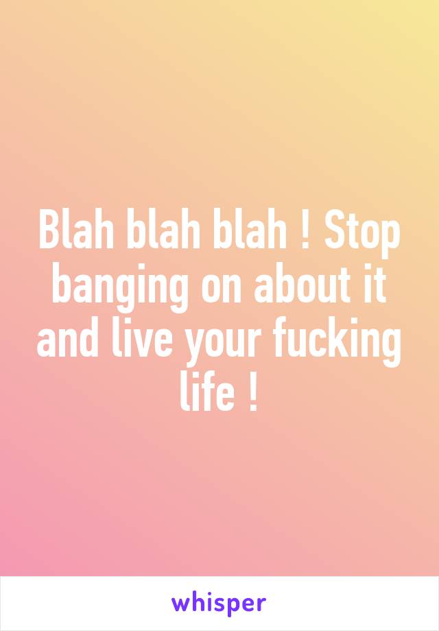 Blah blah blah ! Stop banging on about it and live your fucking life !