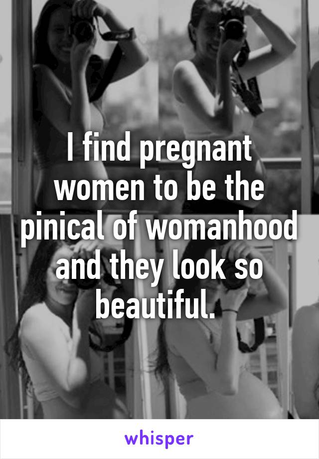 I find pregnant women to be the pinical of womanhood and they look so beautiful. 