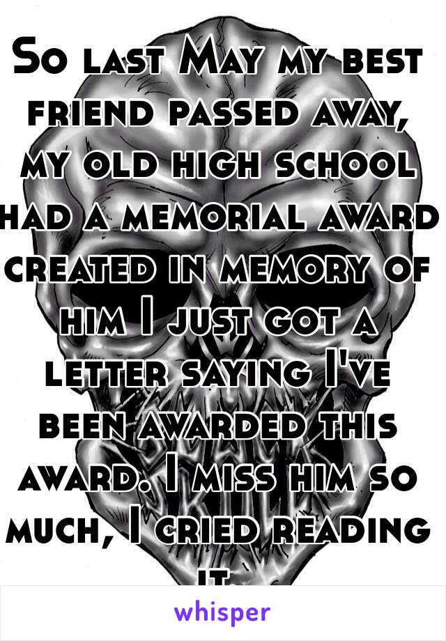 So last May my best friend passed away, my old high school had a memorial award created in memory of him I just got a letter saying I've been awarded this award. I miss him so much, I cried reading it.