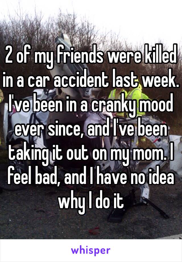 2 of my friends were killed in a car accident last week. I've been in a cranky mood ever since, and I've been taking it out on my mom. I feel bad, and I have no idea why I do it
