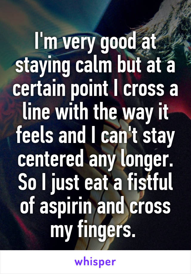 I'm very good at staying calm but at a certain point I cross a line with the way it feels and I can't stay centered any longer. So I just eat a fistful of aspirin and cross my fingers. 