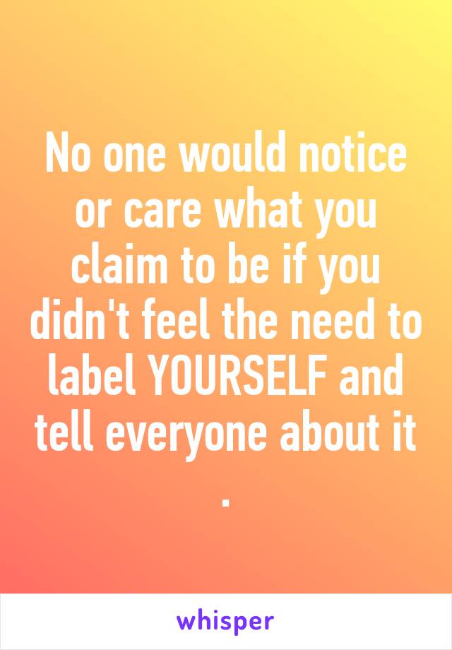 No one would notice or care what you claim to be if you didn't feel the need to label YOURSELF and tell everyone about it .