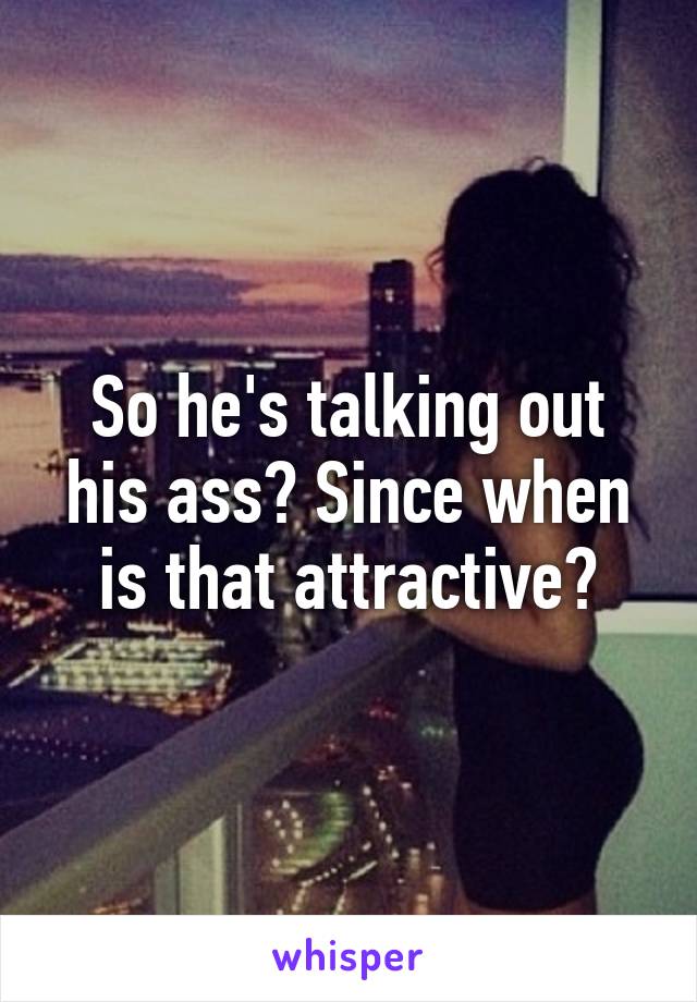So he's talking out his ass? Since when is that attractive?