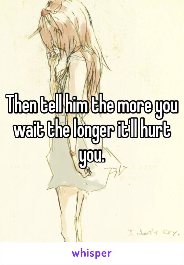 Then tell him the more you wait the longer it'll hurt you. 