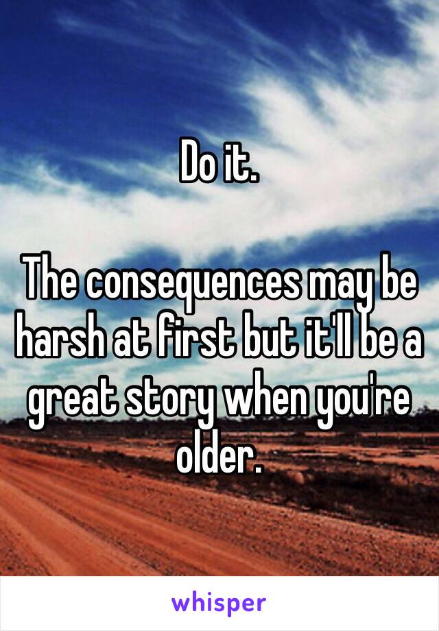 Do it.

The consequences may be harsh at first but it'll be a great story when you're older.