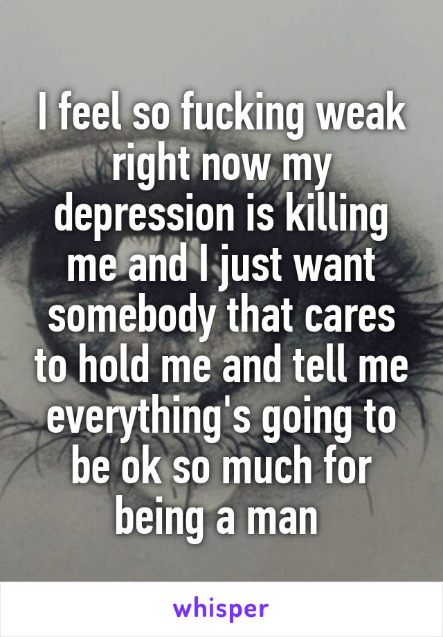 I feel so fucking weak right now my depression is killing me and I just want somebody that cares to hold me and tell me everything's going to be ok so much for being a man 