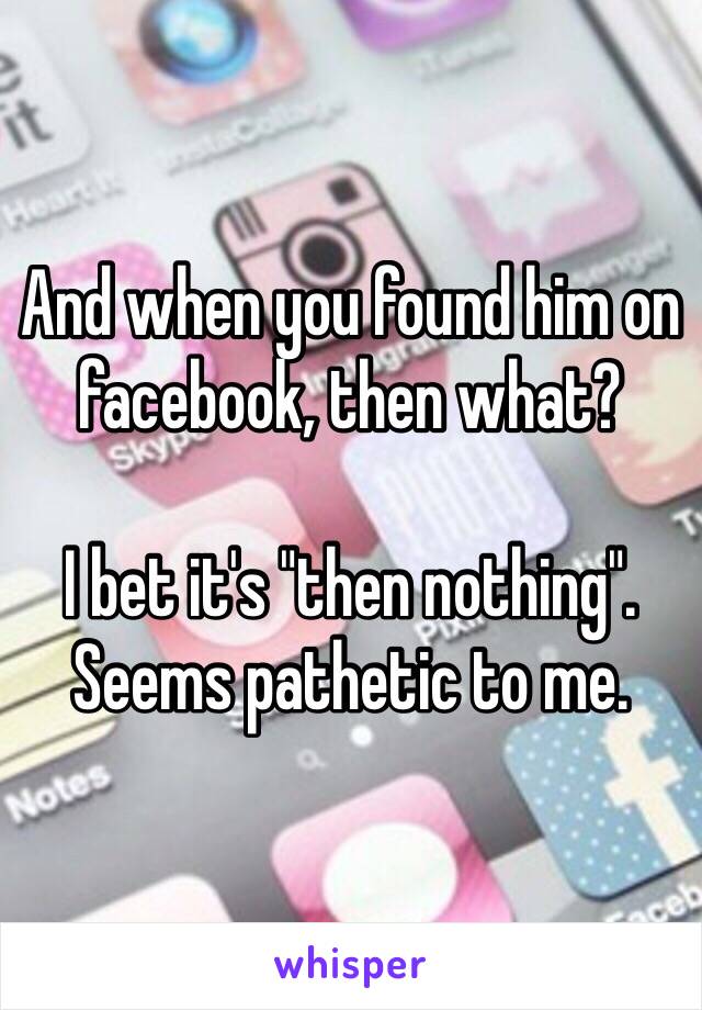 And when you found him on facebook, then what?

I bet it's "then nothing".
Seems pathetic to me. 