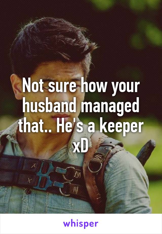Not sure how your husband managed that.. He's a keeper xD
