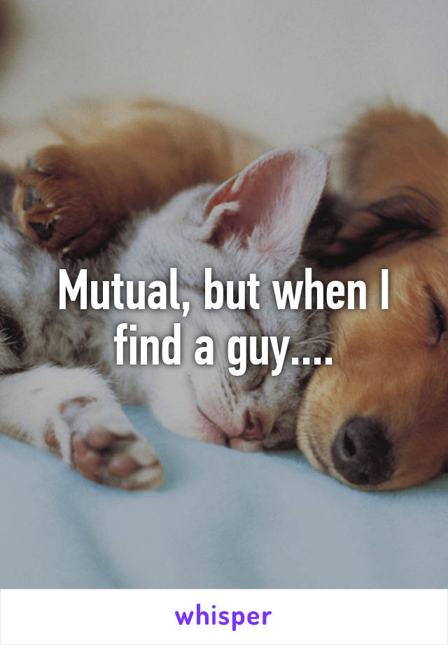 Mutual, but when I find a guy....