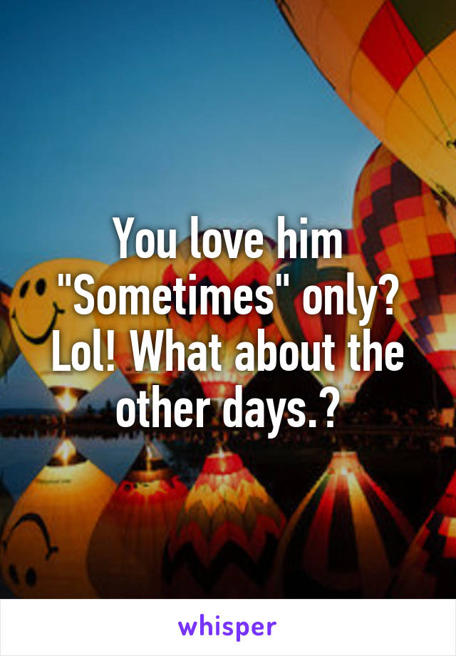 You love him "Sometimes" only? Lol! What about the other days.😆