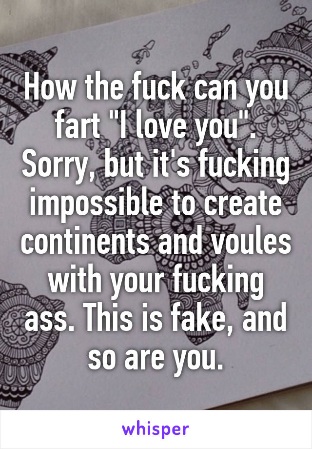 How the fuck can you fart "I love you". Sorry, but it's fucking impossible to create continents and voules with your fucking ass. This is fake, and so are you.