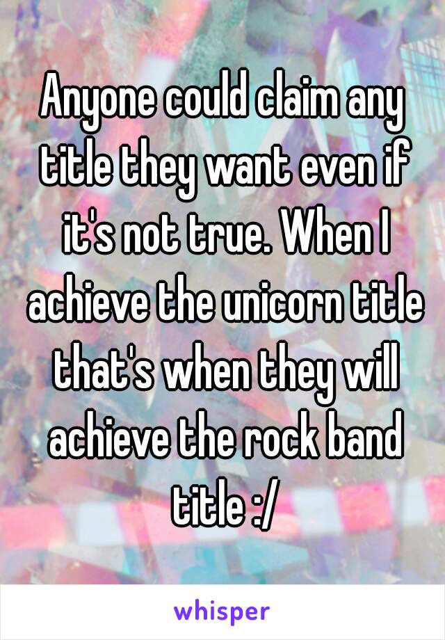 Anyone could claim any title they want even if it's not true. When I achieve the unicorn title that's when they will achieve the rock band title :/