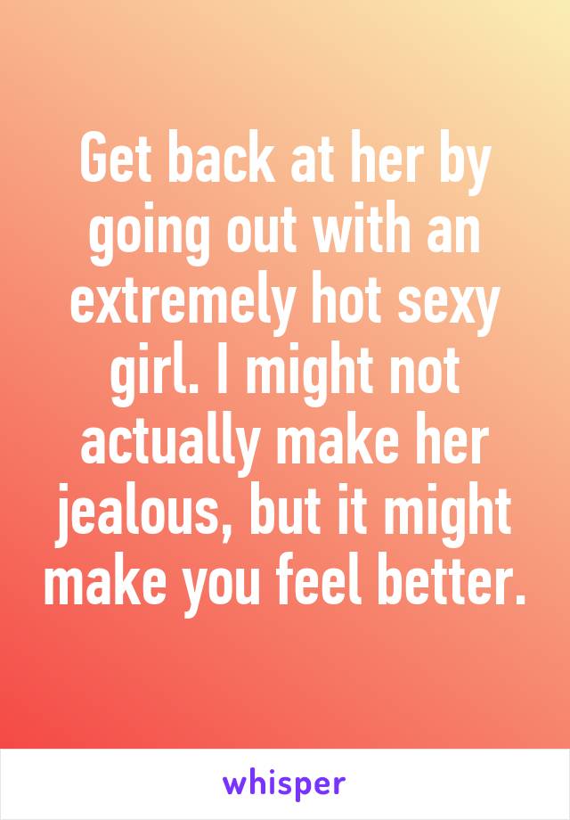 Get back at her by going out with an extremely hot sexy girl. I might not actually make her jealous, but it might make you feel better. 