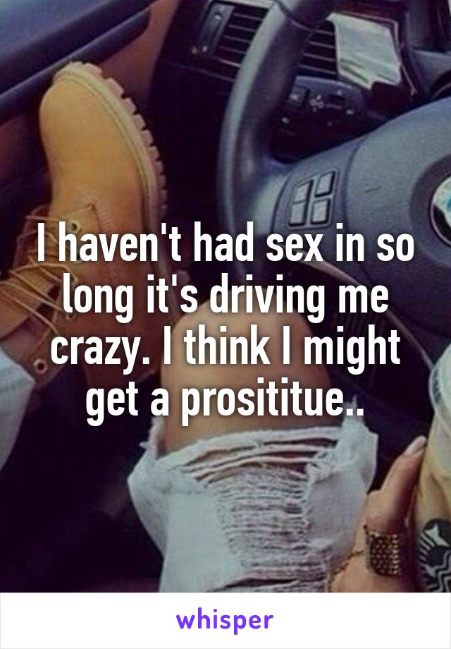 I haven't had sex in so long it's driving me crazy. I think I might get a prosititue..