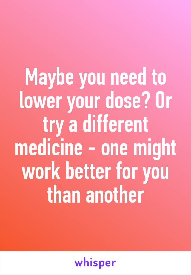 Maybe you need to lower your dose? Or try a different medicine - one might work better for you than another