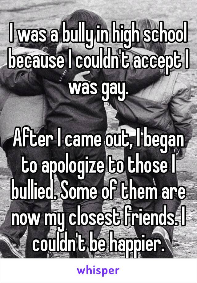 I was a bully in high school because I couldn't accept I was gay. 

After I came out, I began to apologize to those I bullied. Some of them are now my closest friends. I couldn't be happier. 