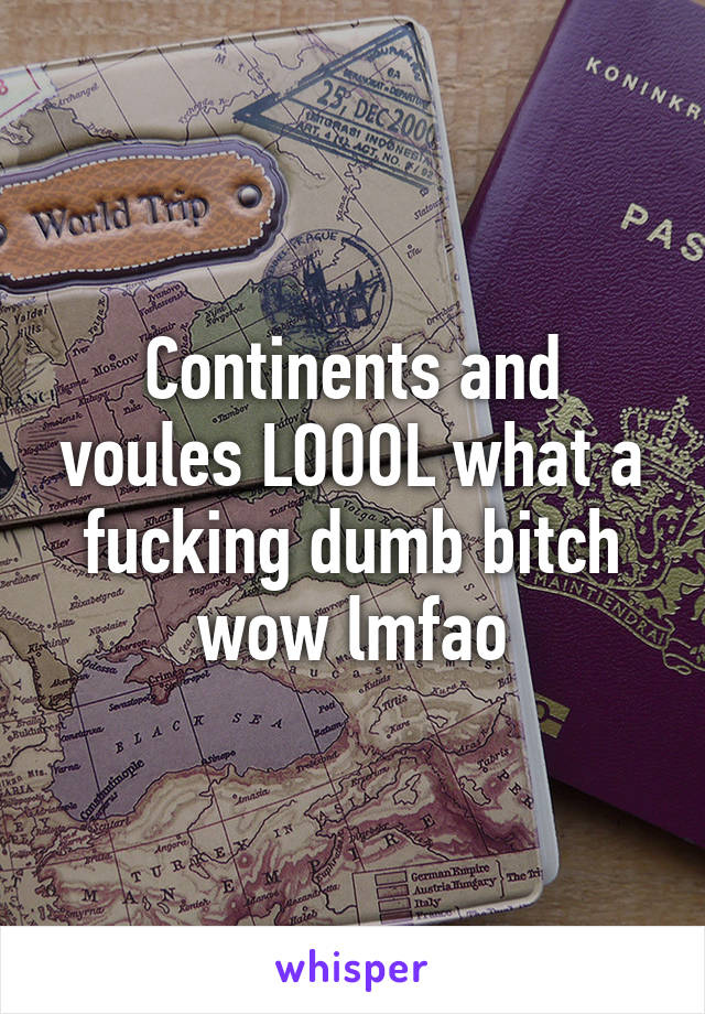 Continents and voules LOOOL what a fucking dumb bitch wow lmfao