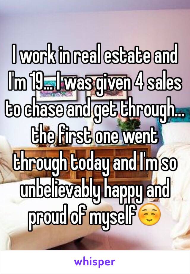 I work in real estate and I'm 19... I was given 4 sales to chase and get through... the first one went through today and I'm so unbelievably happy and proud of myself☺️