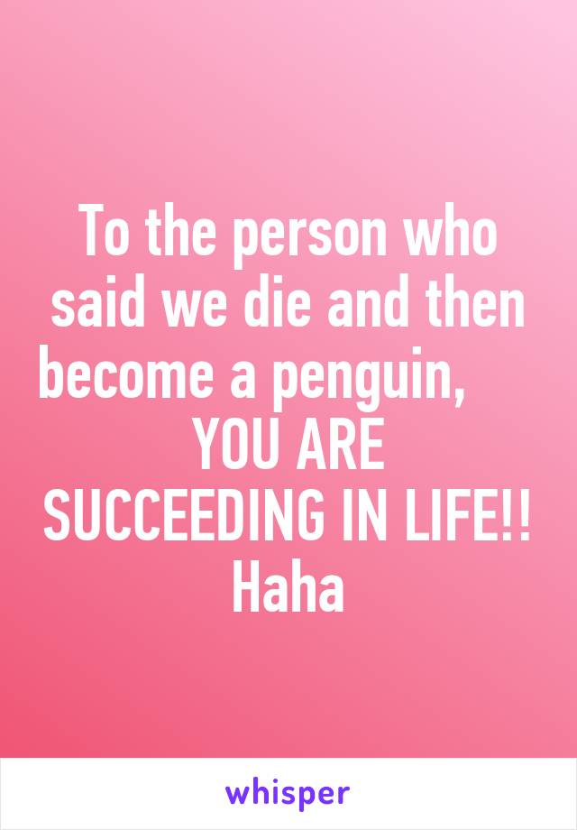 To the person who said we die and then become a penguin,     
YOU ARE SUCCEEDING IN LIFE!! Haha