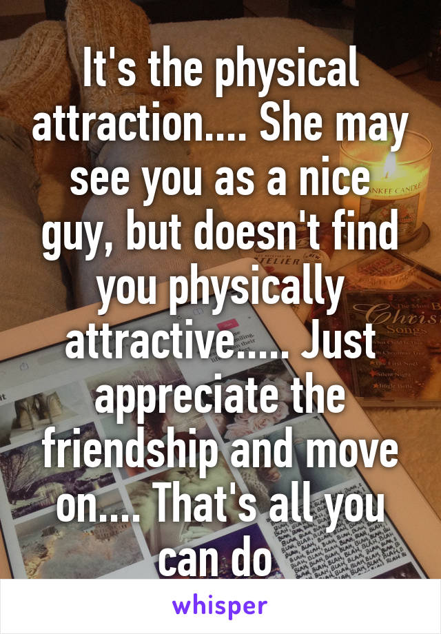 It's the physical attraction.... She may see you as a nice guy, but doesn't find you physically attractive..... Just appreciate the friendship and move on.... That's all you can do 