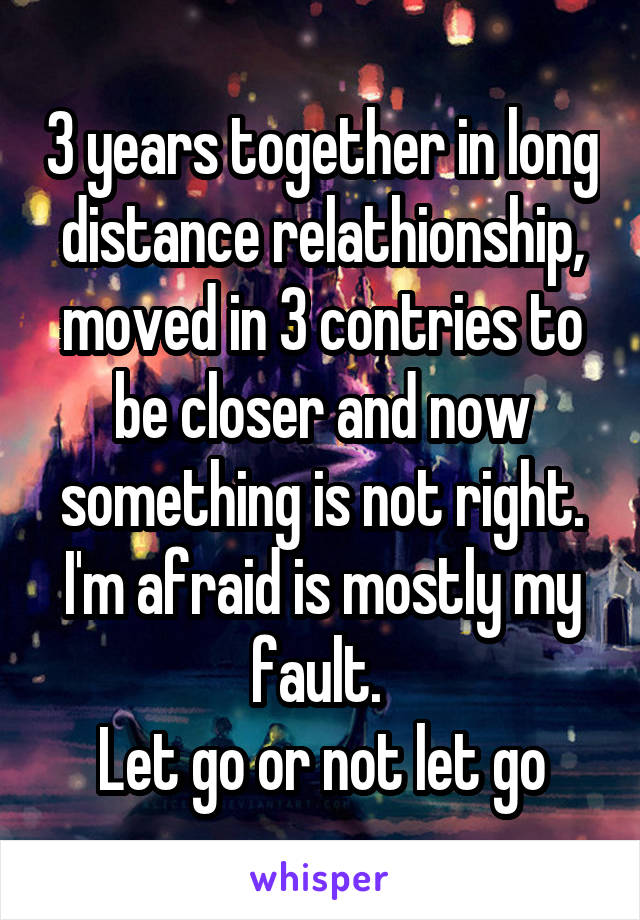 3 years together in long distance relathionship, moved in 3 contries to be closer and now something is not right. I'm afraid is mostly my fault. 
Let go or not let go