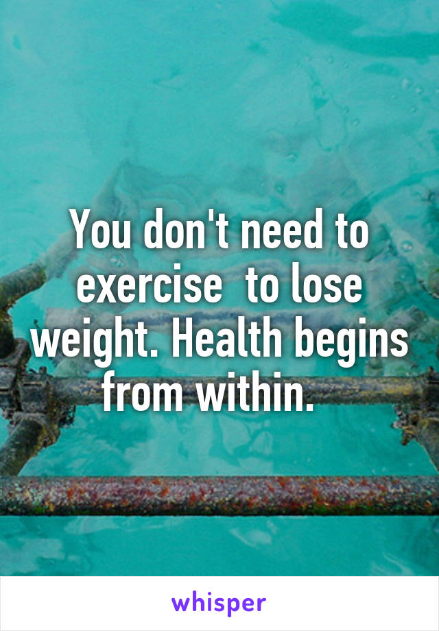 You don't need to exercise  to lose weight. Health begins from within.  