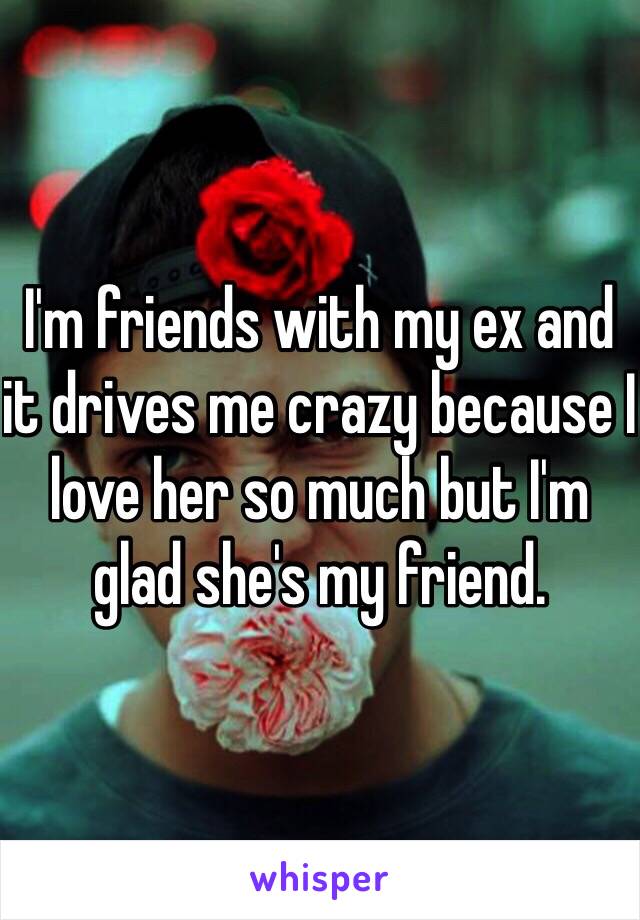 I'm friends with my ex and it drives me crazy because I love her so much but I'm glad she's my friend. 