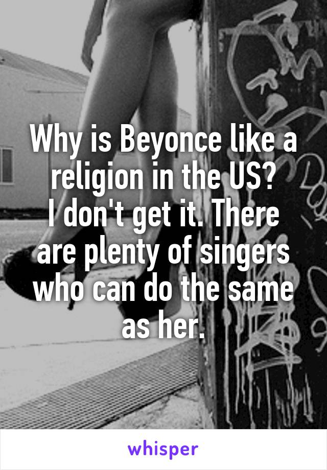 Why is Beyonce like a religion in the US?
I don't get it. There are plenty of singers who can do the same as her.