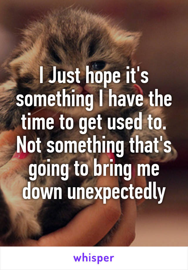 I Just hope it's something I have the time to get used to. Not something that's going to bring me down unexpectedly