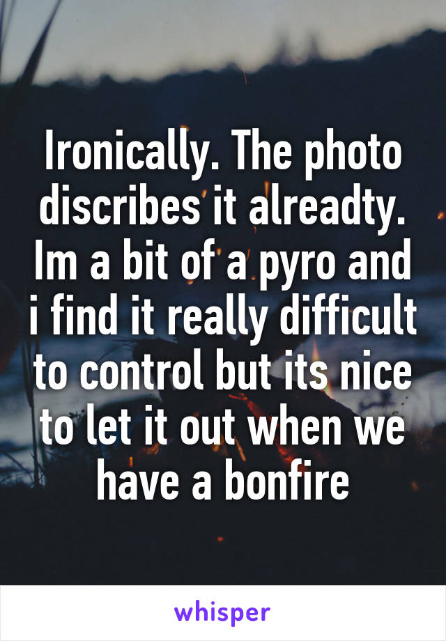 Ironically. The photo discribes it alreadty. Im a bit of a pyro and i find it really difficult to control but its nice to let it out when we have a bonfire