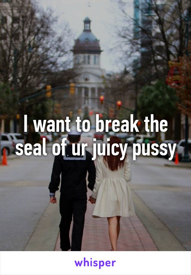 I want to break the seal of ur juicy pussy