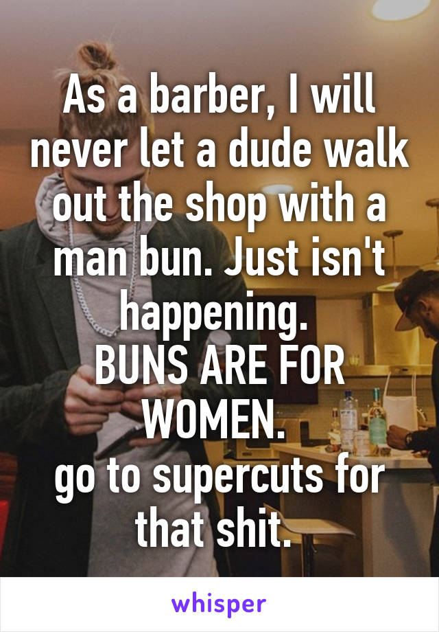 As a barber, I will never let a dude walk out the shop with a man bun. Just isn't happening. 
BUNS ARE FOR WOMEN. 
go to supercuts for that shit. 