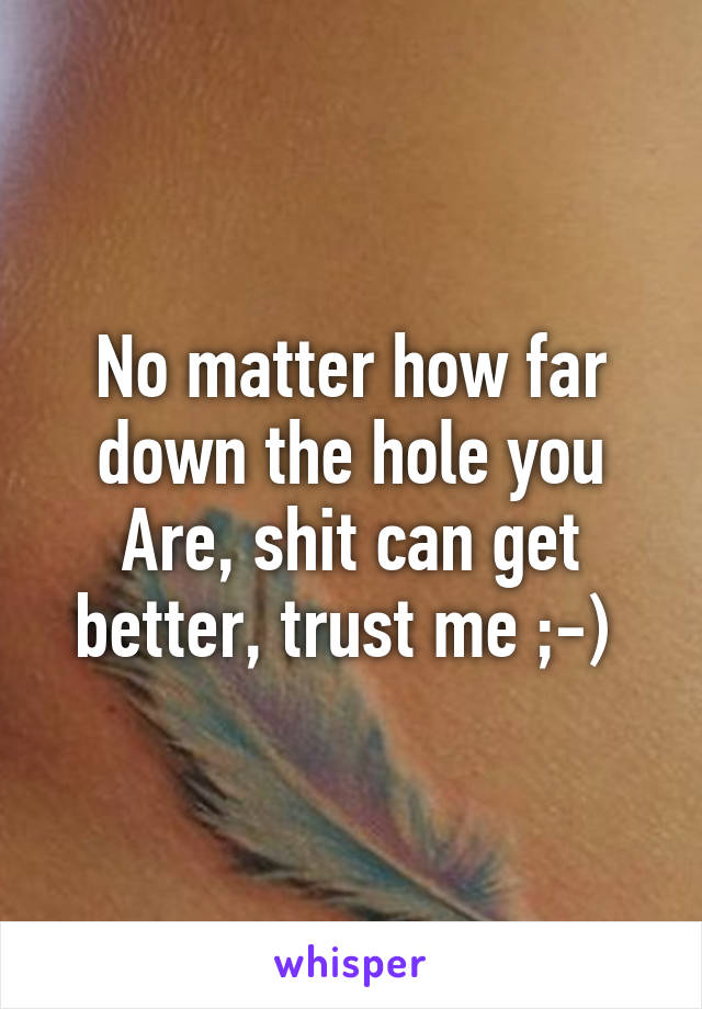 No matter how far down the hole you Are, shit can get better, trust me ;-) 