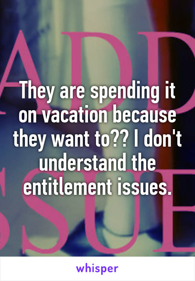 They are spending it on vacation because they want to?? I don't understand the entitlement issues.