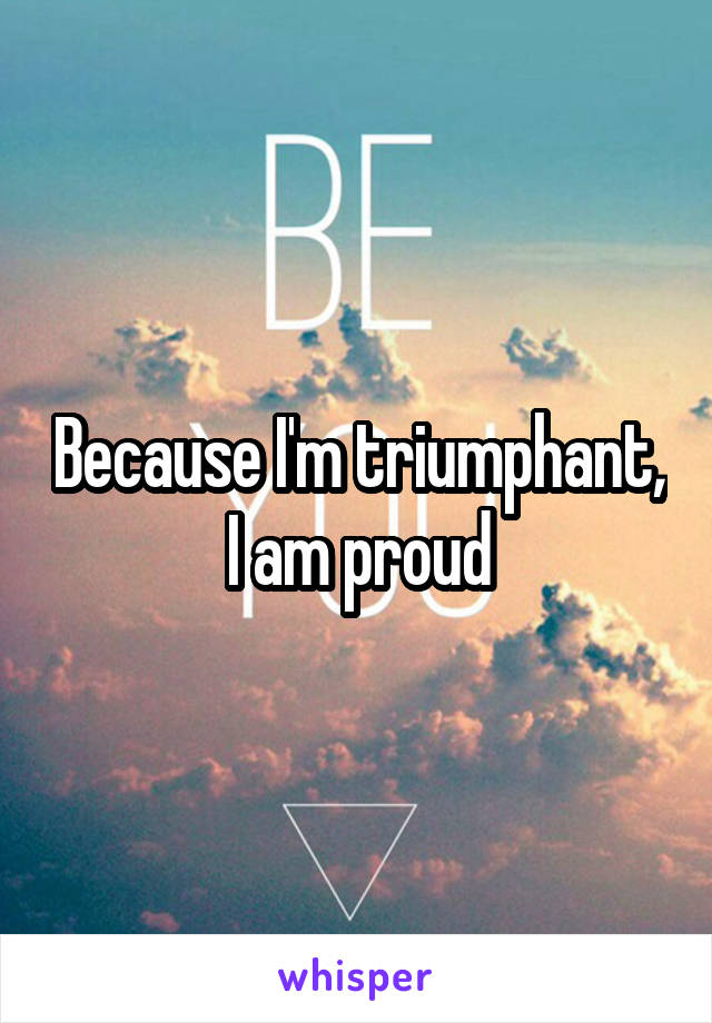 Because I'm triumphant, I am proud