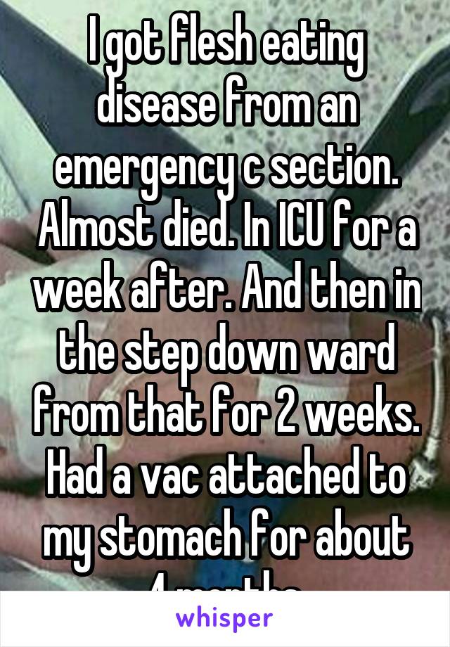 I got flesh eating disease from an emergency c section. Almost died. In ICU for a week after. And then in the step down ward from that for 2 weeks. Had a vac attached to my stomach for about 4 months.