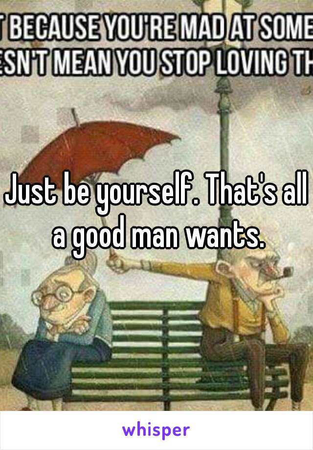 Just be yourself. That's all a good man wants.