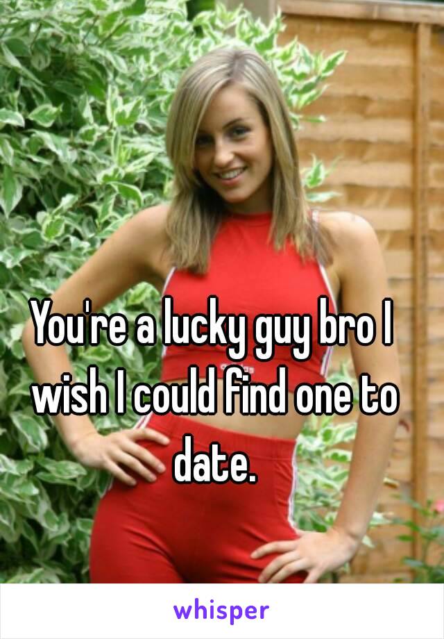 You're a lucky guy bro I wish I could find one to date.