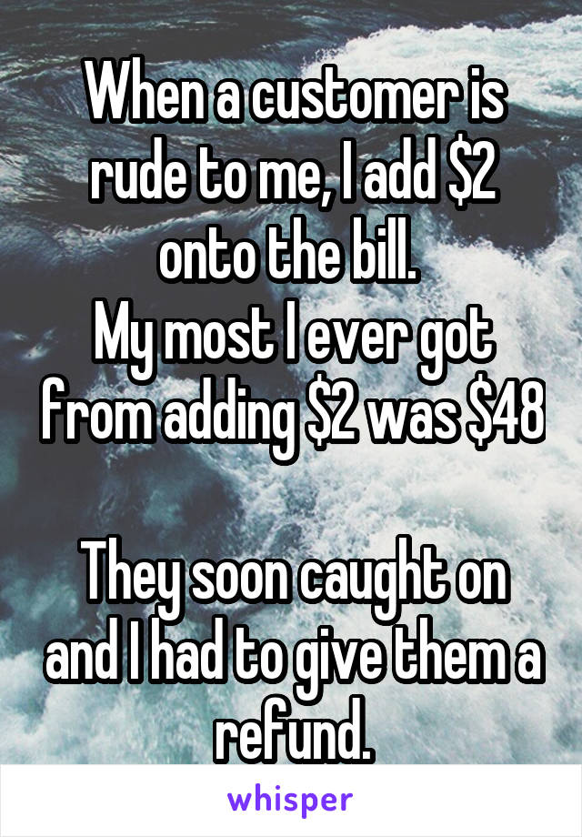 When a customer is rude to me, I add $2 onto the bill. 
My most I ever got from adding $2 was $48 
They soon caught on and I had to give them a refund.