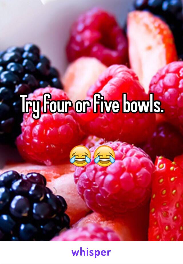 Try four or five bowls. 

😂😂