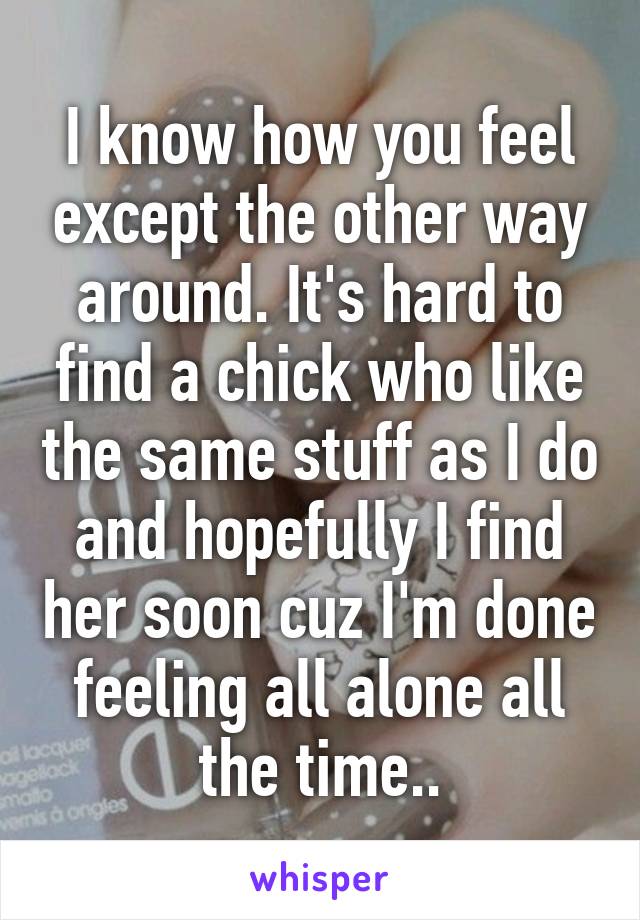 I know how you feel except the other way around. It's hard to find a chick who like the same stuff as I do and hopefully I find her soon cuz I'm done feeling all alone all the time..