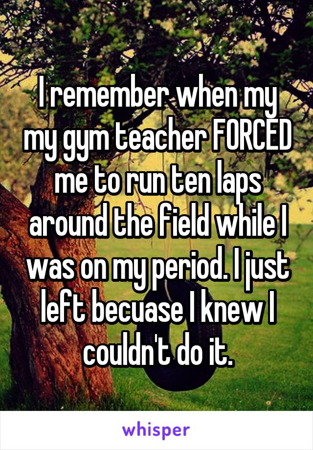 I remember when my my gym teacher FORCED me to run ten laps around the field while I was on my period. I just left becuase I knew I couldn't do it.