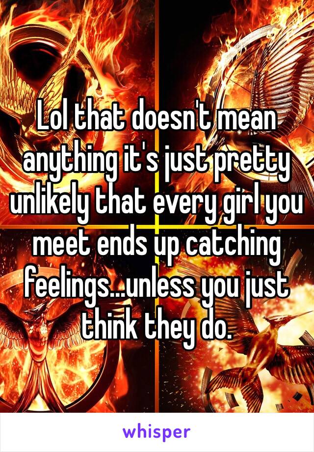 Lol that doesn't mean anything it's just pretty unlikely that every girl you meet ends up catching feelings...unless you just think they do. 