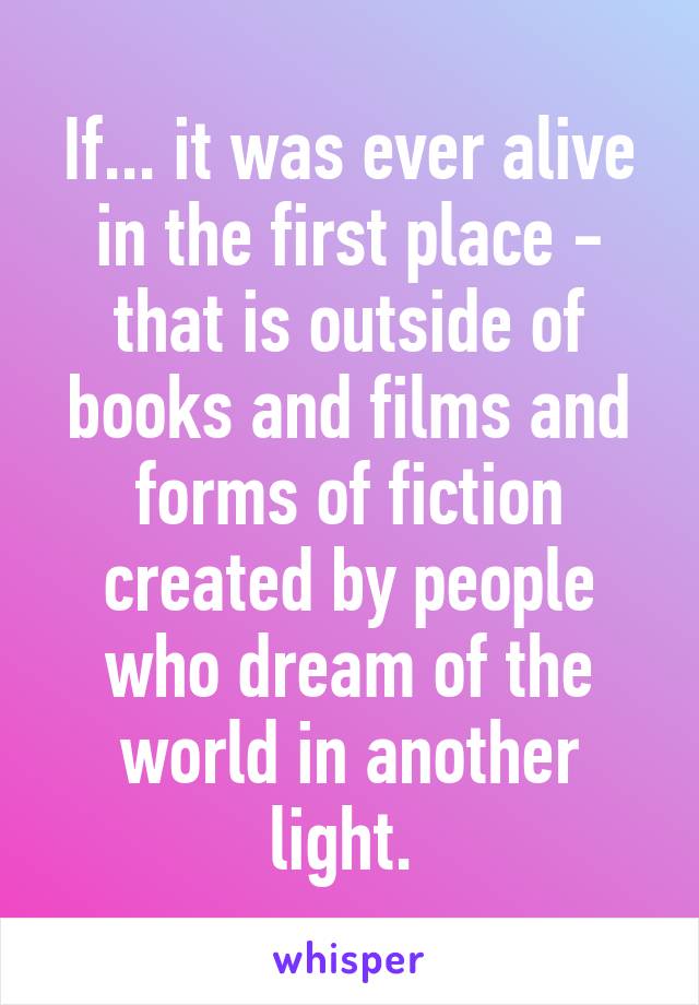 If... it was ever alive in the first place - that is outside of books and films and forms of fiction created by people who dream of the world in another light. 