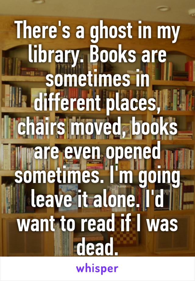 There's a ghost in my library. Books are sometimes in different places, chairs moved, books are even opened sometimes. I'm going leave it alone. I'd want to read if I was dead.