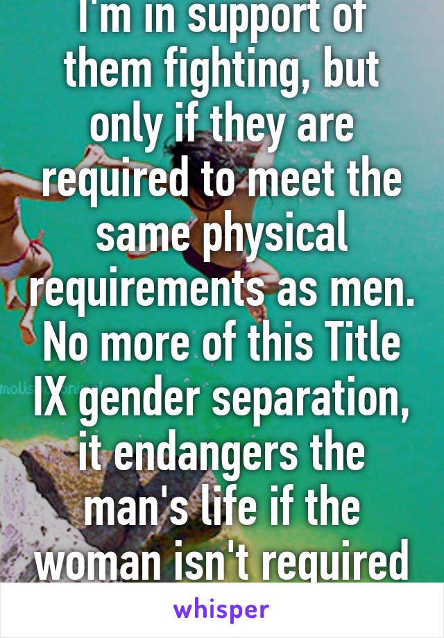 I'm in support of them fighting, but only if they are required to meet the same physical requirements as men. No more of this Title IX gender separation, it endangers the man's life if the woman isn't required to be as strong